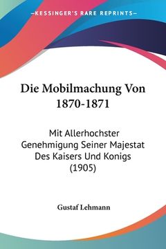 portada Die Mobilmachung Von 1870-1871: Mit Allerhochster Genehmigung Seiner Majestat Des Kaisers Und Konigs (1905) (in German)