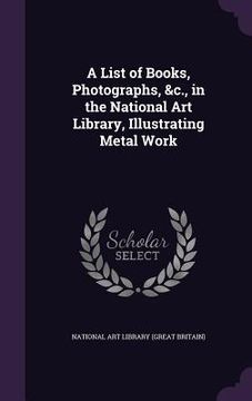 portada A List of Books, Photographs, &c., in the National Art Library, Illustrating Metal Work (en Inglés)