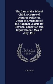 portada The Care of the School Child, a Course of Lectures Delivered Under the Auspices of the National League for Physical Education and Improvement, May to