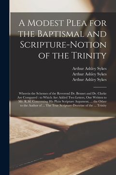 portada A Modest Plea for the Baptismal and Scripture-notion of the Trinity: Wherein the Schemes of the Reverend Dr. Bennet and Dr. Clarke Are Compared: to Wh