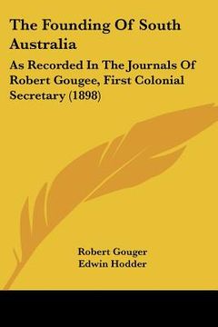portada the founding of south australia: as recorded in the journals of robert gougee, first colonial secretary (1898) (en Inglés)