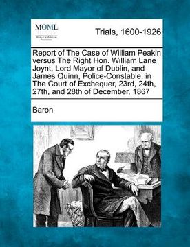 portada report of the case of william peakin versus the right hon. william lane joynt, lord mayor of dublin, and james quinn, police-constable, in the court o (in English)