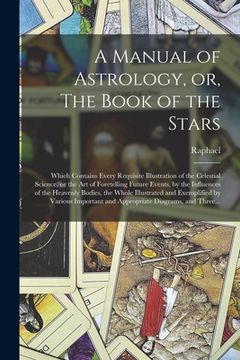 portada A Manual of Astrology, or, The Book of the Stars: Which Contains Every Requisite Illustration of the Celestial Science, or the Art of Foretelling Futu (in English)