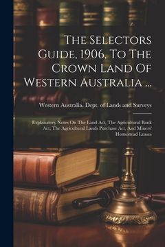 portada The Selectors Guide, 1906, To The Crown Land Of Western Australia ...: Explanatory Notes On The Land Act, The Agricultural Bank Act, The Agricultural (in English)