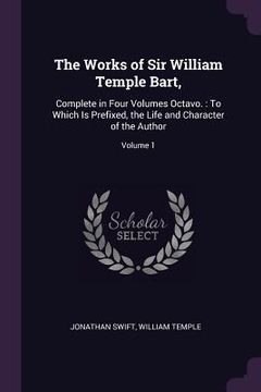 portada The Works of Sir William Temple Bart,: Complete in Four Volumes Octavo.: To Which Is Prefixed, the Life and Character of the Author; Volume 1 (en Inglés)