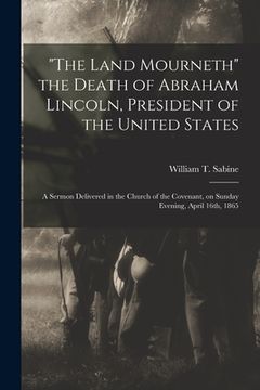 portada "The Land Mourneth" the Death of Abraham Lincoln, President of the United States: a Sermon Delivered in the Church of the Covenant, on Sunday Evening,