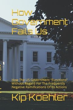 portada How Government Fails Us: How The US Government Functions Without Regard For The Frequently Negative Ramifications Of Its Actions (en Inglés)