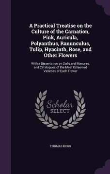 portada A Practical Treatise on the Culture of the Carnation, Pink, Auricula, Polyanthus, Ranunculus, Tulip, Hyacinth, Rose, and Other Flowers: With a Dissert