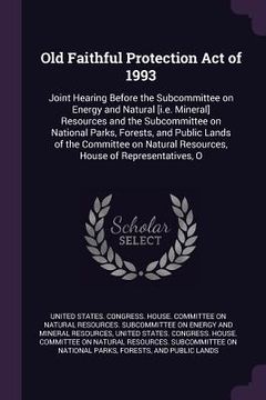 portada Old Faithful Protection Act of 1993: Joint Hearing Before the Subcommittee on Energy and Natural [i.e. Mineral] Resources and the Subcommittee on Nati (in English)