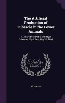 portada The Artificial Production of Tubercle in the Lower Animals: A Lecture Delivered at the Royal College of Physicians, May 15, 1868 (en Inglés)