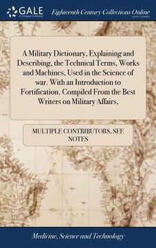 portada A Military Dictionary, Explaining and Describing, the Technical Terms, Works and Machines, Used in the Science of war. With an Introduction to Fortifi (in English)