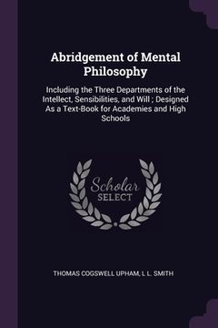 portada Abridgement of Mental Philosophy: Including the Three Departments of the Intellect, Sensibilities, and Will; Designed As a Text-Book for Academies and (en Inglés)