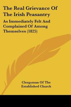 portada the real grievance of the irish peasantry: as immediately felt and complained of among themselves (1825) (en Inglés)