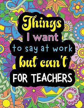 portada Things i Want to say at Work but Can't for Teachers: Funny Coloring Book With 50 Quote Designs That all Teachers Will Relate to! (en Inglés)