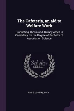 portada The Cafeteria, an aid to Welfare Work: Graduating Thesis of J. Quincy Ames in Candidacy for the Degree of Bachelor of Association Science (en Inglés)