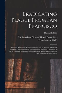 portada Eradicating Plague From San Francisco; Report of the Citizens' Health Committee and an Account of Its Work With Brief Descriptions of the Measures Tak