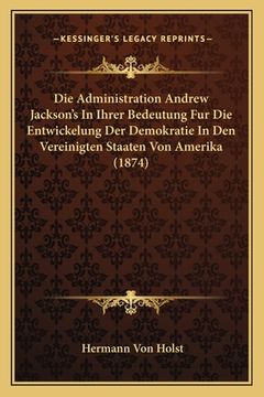 portada Die Administration Andrew Jackson's In Ihrer Bedeutung Fur Die Entwickelung Der Demokratie In Den Vereinigten Staaten Von Amerika (1874) (en Alemán)
