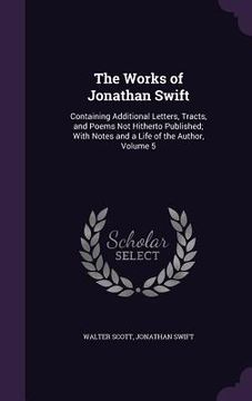 portada The Works of Jonathan Swift: Containing Additional Letters, Tracts, and Poems Not Hitherto Published; With Notes and a Life of the Author, Volume 5 (en Inglés)