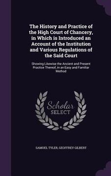 portada The History and Practice of the High Court of Chancery, in Which is Introduced an Account of the Institution and Various Regulations of the Said Court (en Inglés)