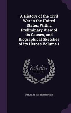 portada A History of the Civil War in the United States; With a Preliminary View of its Causes, and Biographical Sketches of its Heroes Volume 1 (en Inglés)