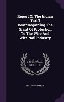 portada Report Of The Indian Tariff BoardRegarding The Grant Of Protection To The Wire And Wire Nail Industry (in English)