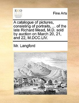 portada a catalogue of pictures, consisting of portraits, ... of the late richard mead, m.d. sold by auction on march 20, 21, and 22, m.dcc.liv. (in English)