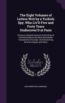 portada The Eight Volumes of Letters Writ by a Turkish Spy, Who Liv'D Five and Forty Years Undiscover'D at Paris: Giving an Impartial Account to the Divan at (en Inglés)