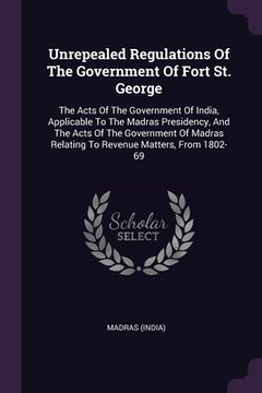 portada Unrepealed Regulations Of The Government Of Fort St. George: The Acts Of The Government Of India, Applicable To The Madras Presidency, And The Acts Of (en Inglés)