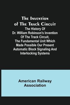 portada The Invention of the Track Circuit; The history of Dr. William Robinson's invention of the track circuit, the fundamental unit which made possible our (en Inglés)