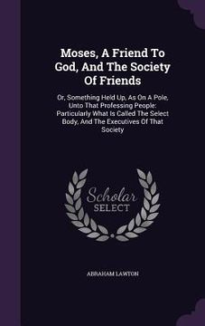 portada Moses, A Friend To God, And The Society Of Friends: Or, Something Held Up, As On A Pole, Unto That Professing People: Particularly What Is Called The (en Inglés)