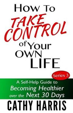 portada How To Take Control of Your Own Life: A Self-Help Guide to Becoming Healthier Over the Next 30 Days (en Inglés)