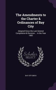 portada The Amendments to the Charter & Ordinances of Bay City: Adopted Since the Last General Compilation & Revision ... in the Year 1882 (en Inglés)