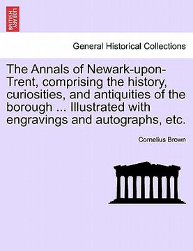 portada the annals of newark-upon-trent, comprising the history, curiosities, and antiquities of the borough ... illustrated with engravings and autographs, e (en Inglés)