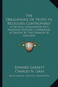 portada the obligations of truth in religious controversy: a critical examination of a pamphlet entitled, confession as taught by the church of england (en Inglés)