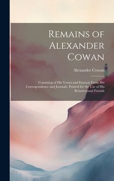 portada Remains of Alexander Cowan: Consisting of His Verses and Extracts From His Correspondence and Journals. Printed for the Use of His Relatives and F (en Inglés)