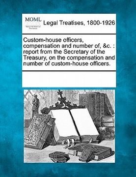 portada custom-house officers, compensation and number of, &c.: report from the secretary of the treasury, on the compensation and number of custom-house offi (en Inglés)