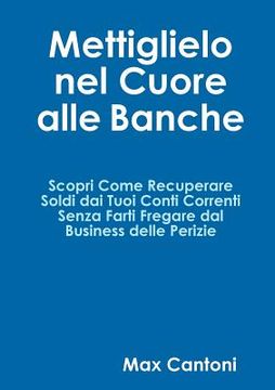 portada Mettiglielo Nel Cuore alle Banche. Scopri Come Recuperare Soldi Dai Tuoi Conti Correnti Senza Farti Fregare Dal Business Delle Perizie. (en Italiano)