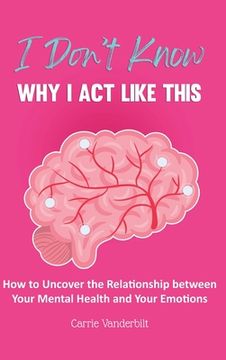 portada I Don't Know Why I Act Like This: How to Uncover the Relationship Between Your Mental Health and Your Emotions 
