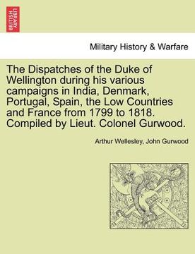 portada the dispatches of the duke of wellington during his various campaigns in india, denmark, portugal, spain, the low countries and france from 1799 to 18 (en Inglés)