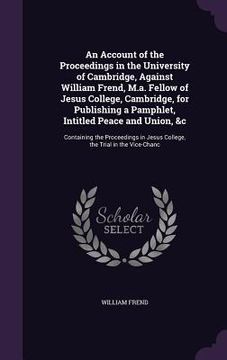 portada An Account of the Proceedings in the University of Cambridge, Against William Frend, M.a. Fellow of Jesus College, Cambridge, for Publishing a Pamphle (en Inglés)