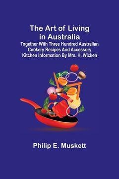 portada The Art of Living in Australia; Together with Three Hundred Australian Cookery Recipes and Accessory Kitchen Information by Mrs. H. Wicken (en Inglés)