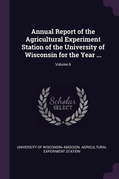 portada Annual Report of the Agricultural Experiment Station of the University of Wisconsin for the Year ...; Volume 6 (en Inglés)
