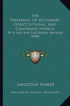 portada the treatment of secondary, constitutional, and confirmed syphilis: by a safe and successful method (1850) (en Inglés)