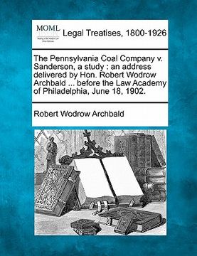 portada the pennsylvania coal company v. sanderson, a study: an address delivered by hon. robert wodrow archbald ... before the law academy of philadelphia, j (en Inglés)