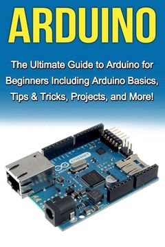 portada Arduino: The Ultimate Guide to Arduino for Beginners Including Arduino Basics, Tips & Tricks, Projects, and More! (en Inglés)
