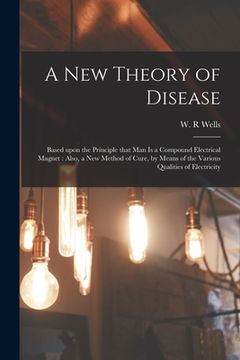portada A New Theory of Disease: Based Upon the Principle That Man is a Compound Electrical Magnet: Also, a New Method of Cure, by Means of the Various (en Inglés)