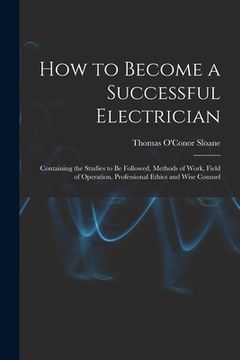 portada How to Become a Successful Electrician: Containing the Studies to Be Followed, Methods of Work, Field of Operation, Professional Ethics and Wise Couns (en Inglés)