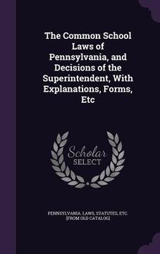 portada The Common School Laws of Pennsylvania, and Decisions of the Superintendent, With Explanations, Forms, Etc