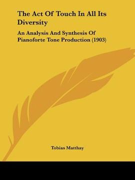 portada the act of touch in all its diversity: an analysis and synthesis of pianoforte tone production (1903) (en Inglés)