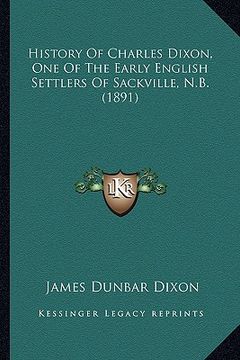 portada history of charles dixon, one of the early english settlers of sackville, n.b. (1891) (en Inglés)